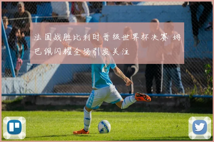 法国战胜比利时晋级世界杯决赛 姆巴佩闪耀全场引发关注