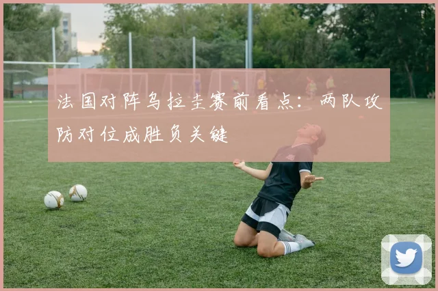 法国对阵乌拉圭赛前看点：两队攻防对位成胜负关键