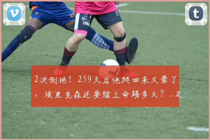 2次倒地！259天后他爬回来又晕了，埃里克森还要赌上命踢多久？_足球_丹麦_意识