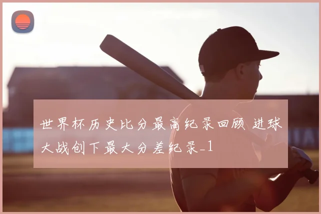 世界杯历史比分最高纪录回顾 进球大战创下最大分差纪录_1