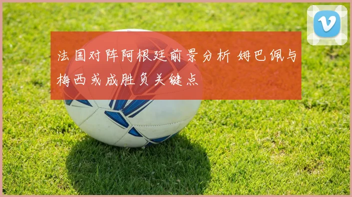 法国对阵阿根廷前景分析 姆巴佩与梅西或成胜负关键点