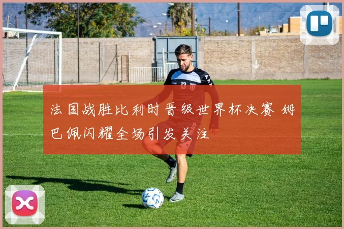 法国战胜比利时晋级世界杯决赛 姆巴佩闪耀全场引发关注