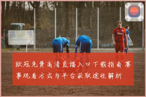 欧冠免费高清直播入口下载指南 赛事观看方式与平台获取途径解析