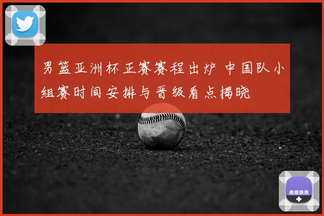 男篮亚洲杯正赛赛程出炉 中国队小组赛时间安排与晋级看点揭晓