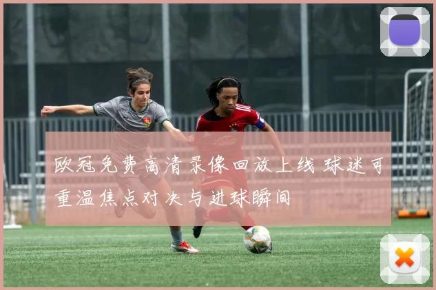 欧冠免费高清录像回放上线 球迷可重温焦点对决与进球瞬间