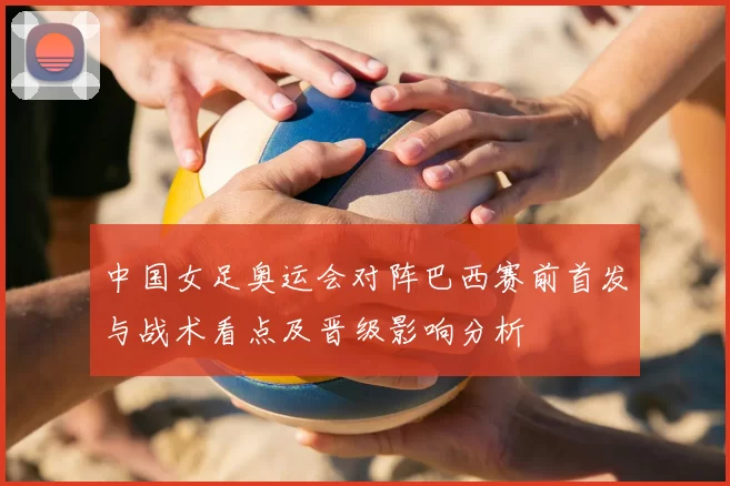 中国女足奥运会对阵巴西赛前首发与战术看点及晋级影响分析