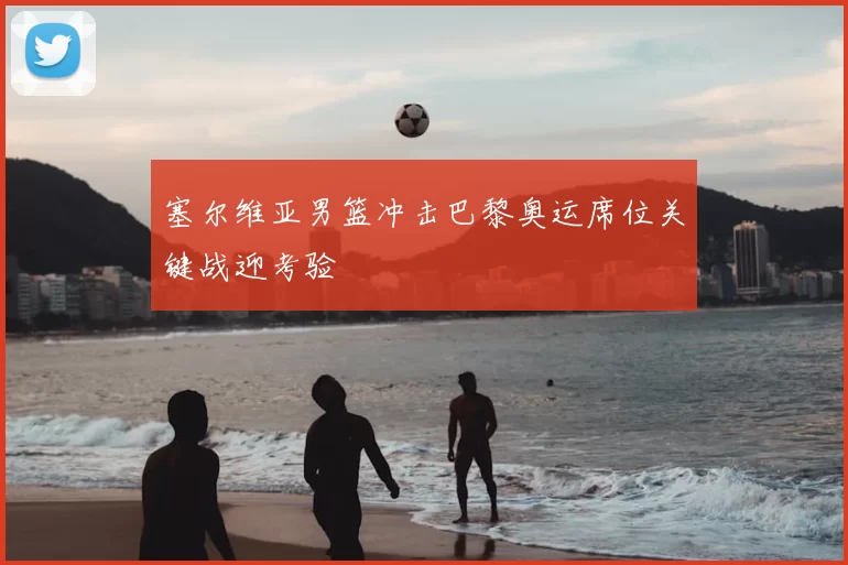 塞尔维亚男篮冲击巴黎奥运席位关键战迎考验