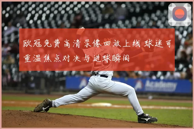 欧冠免费高清录像回放上线 球迷可重温焦点对决与进球瞬间