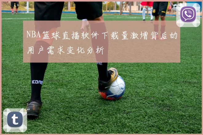 NBA篮球直播软件下载量激增背后的用户需求变化分析