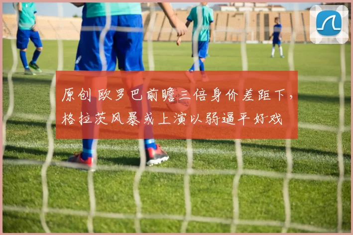 原创 欧罗巴前瞻三倍身价差距下，格拉茨风暴或上演以弱逼平好戏