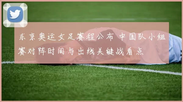 东京奥运女足赛程公布 中国队小组赛对阵时间与出线关键战看点