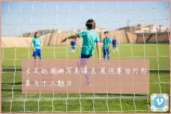 女足赵丽娜写真曝光 展现赛场外形象与个人魅力