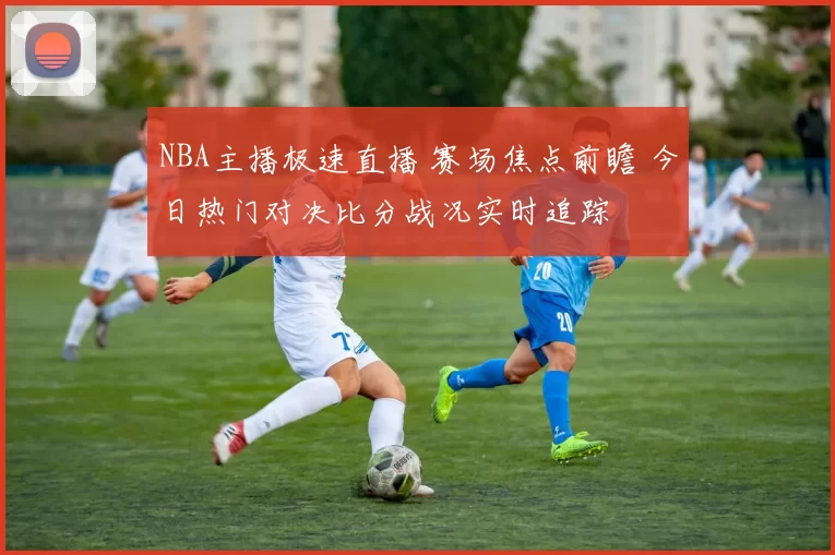 NBA主播极速直播 赛场焦点前瞻 今日热门对决比分战况实时追踪