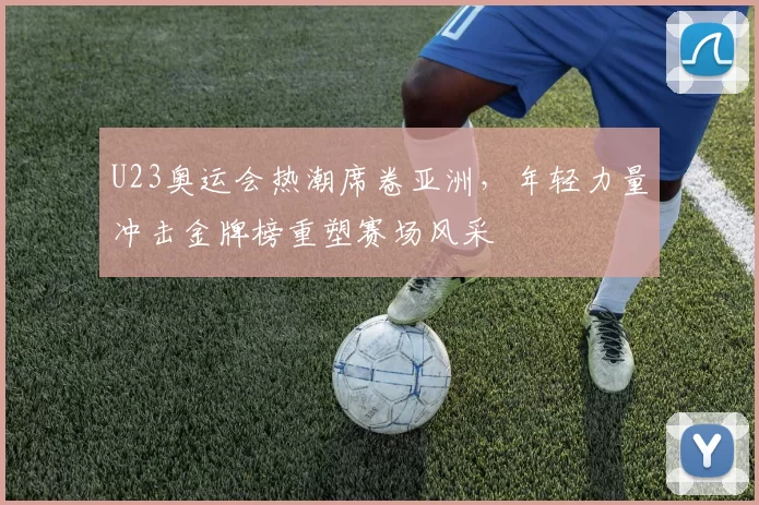U23奥运会热潮席卷亚洲,年轻力量冲击金牌榜重塑赛场风采