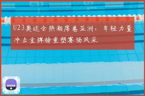 U23奥运会热潮席卷亚洲，年轻力量冲击金牌榜重塑赛场风采