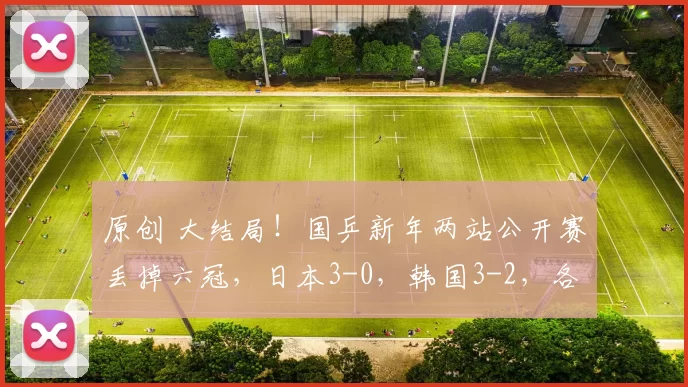 原创 大结局！国乒新年两站公开赛丢掉六冠，日本3-0，韩国3-2，各夺一冠