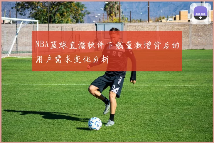 NBA篮球直播软件下载量激增背后的用户需求变化分析