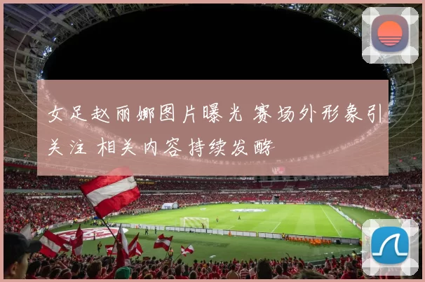 女足赵丽娜图片曝光 赛场外形象引关注 相关内容持续发酵