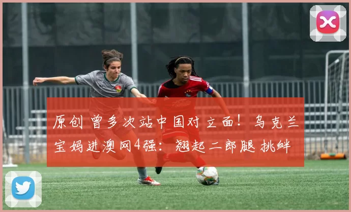 原创 曾多次站中国对立面！乌克兰宝妈进澳网4强：翘起二郎腿 挑衅一切