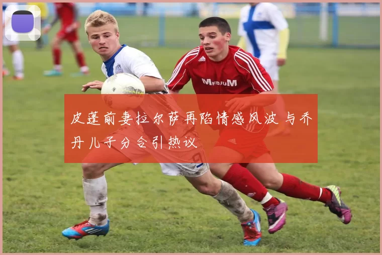 皮蓬前妻拉尔萨再陷情感风波 与乔丹儿子分合引热议