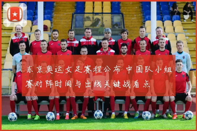 东京奥运女足赛程公布 中国队小组赛对阵时间与出线关键战看点