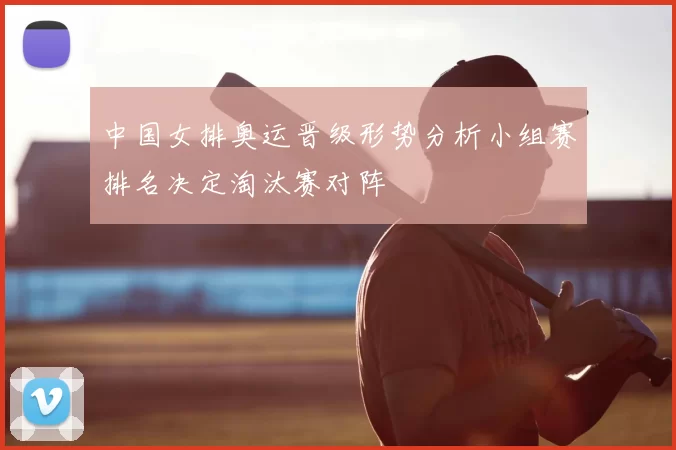 中国女排奥运晋级形势分析小组赛排名决定淘汰赛对阵