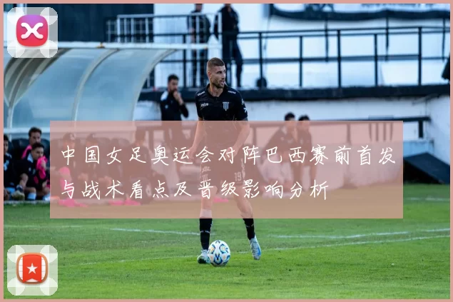 中国女足奥运会对阵巴西赛前首发与战术看点及晋级影响分析