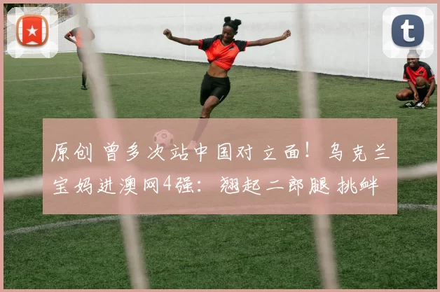 原创 曾多次站中国对立面!乌克兰宝妈进澳网4强:翘起二郎腿 挑衅一切