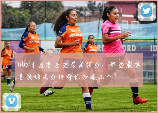 nba季后赛历史最高得分，那些震撼赛场的高分传奇你知道几个？