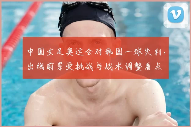 中国女足奥运会对韩国一球失利,出线前景受挑战与战术调整看点