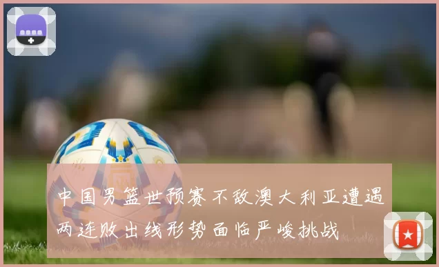 中国男篮世预赛不敌澳大利亚遭遇两连败出线形势面临严峻挑战