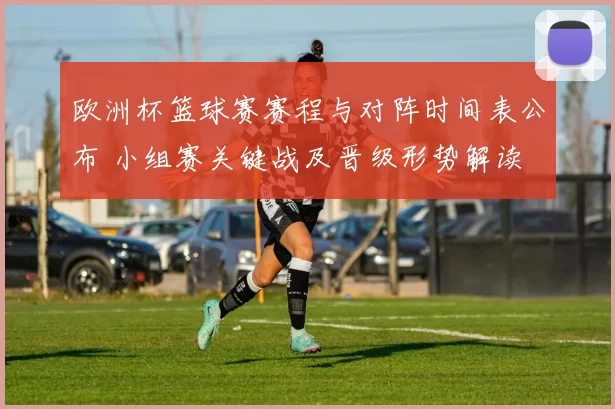 欧洲杯篮球赛赛程与对阵时间表公布 小组赛关键战及晋级形势解读