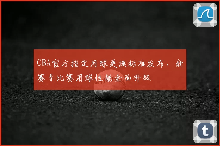 CBA官方指定用球更换标准发布，新赛季比赛用球性能全面升级
