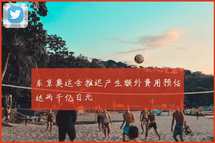 东京奥运会推迟产生额外费用预估达两千亿日元