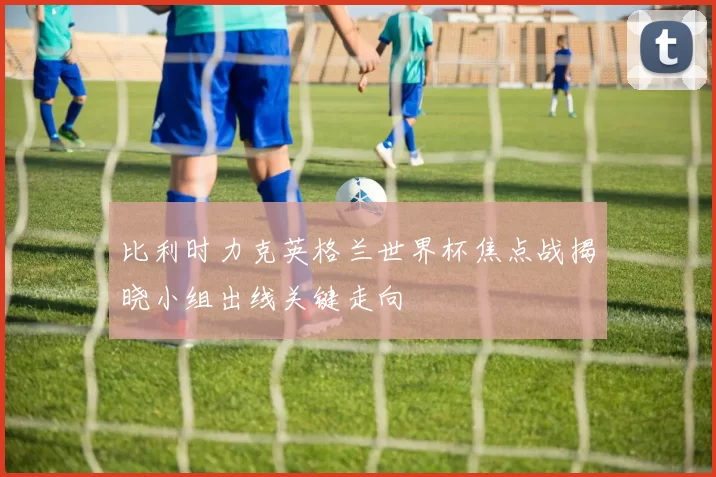 比利时力克英格兰世界杯焦点战揭晓小组出线关键走向