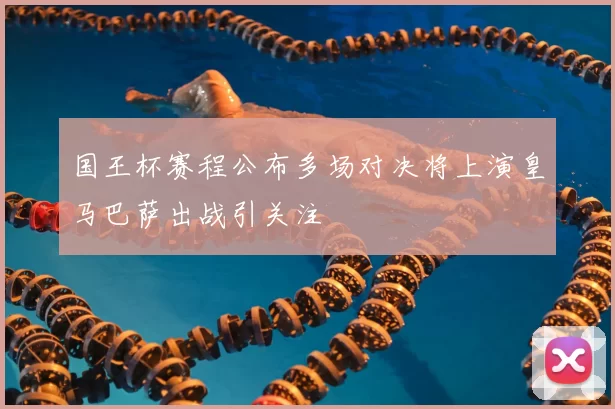 国王杯赛程公布多场对决将上演皇马巴萨出战引关注