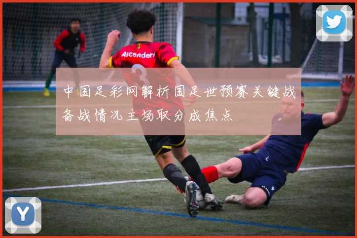 中国足彩网解析国足世预赛关键战备战情况主场取分成焦点