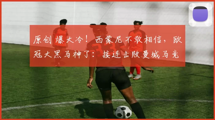 原创 爆大冷！西蒙尼不敢相信，欧冠大黑马神了：接连击败曼城马竞