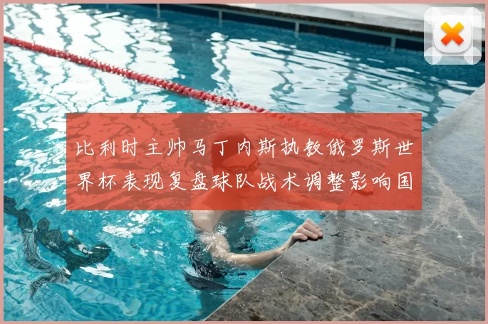 比利时主帅马丁内斯执教俄罗斯世界杯表现复盘球队战术调整影响国家队未来
