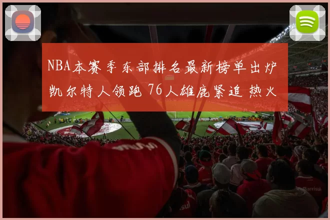 NBA本赛季东部排名最新榜单出炉 凯尔特人领跑 76人雄鹿紧追 热火骑士搅局争位