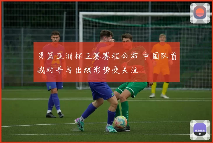 男篮亚洲杯正赛赛程公布 中国队首战对手与出线形势受关注