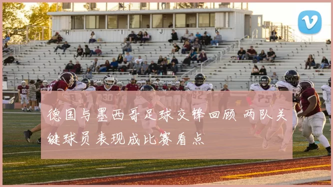 德国与墨西哥足球交锋回顾 两队关键球员表现成比赛看点