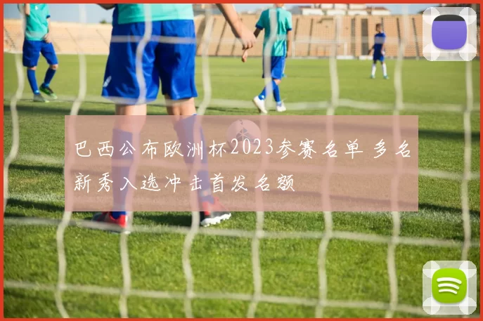 巴西公布欧洲杯2023参赛名单 多名新秀入选冲击首发名额