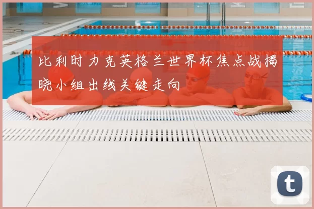 比利时力克英格兰世界杯焦点战揭晓小组出线关键走向