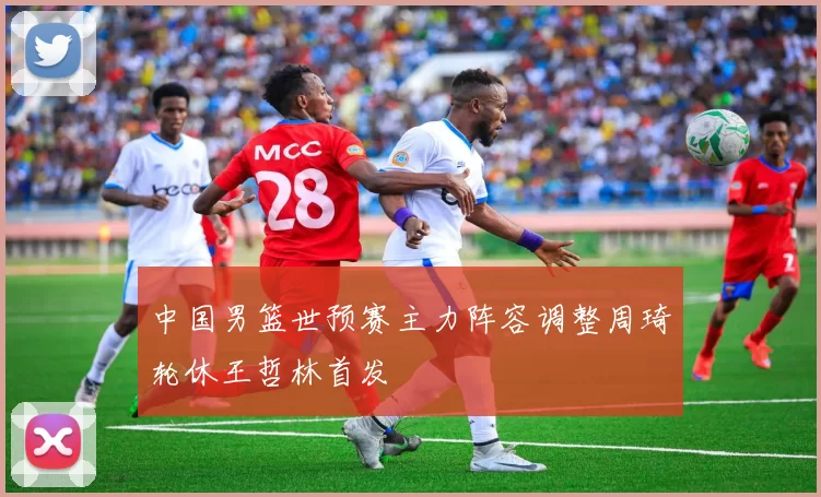 中国男篮世预赛主力阵容调整周琦轮休王哲林首发