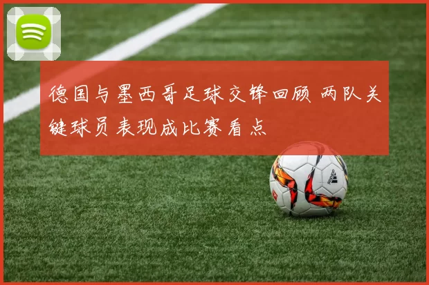 德国与墨西哥足球交锋回顾 两队关键球员表现成比赛看点