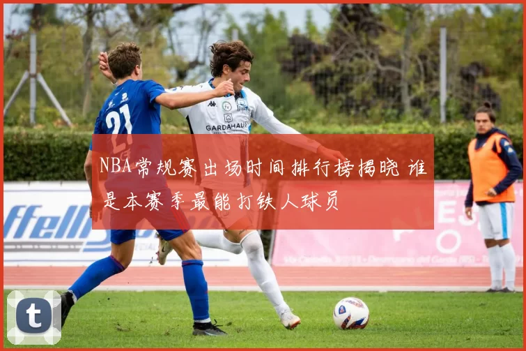 NBA常规赛出场时间排行榜揭晓 谁是本赛季最能打铁人球员