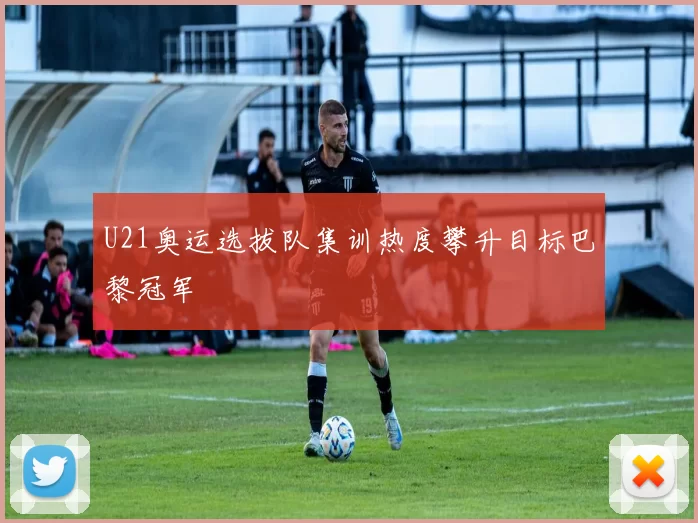 U21奥运选拔队集训热度攀升目标巴黎冠军