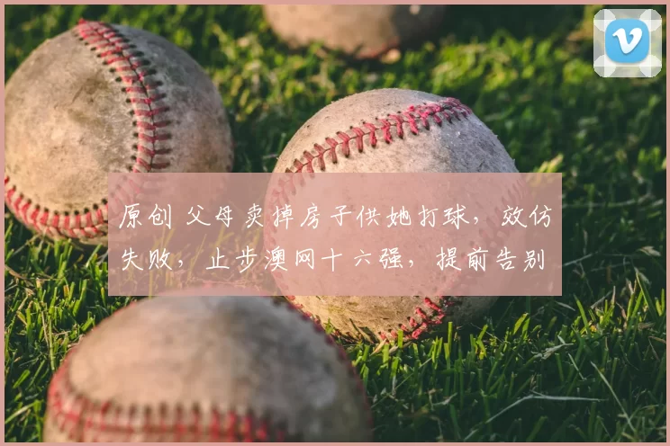 原创 父母卖掉房子供她打球，效仿失败，止步澳网十六强，提前告别澳网