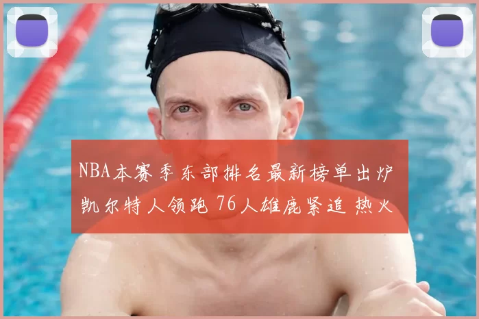 NBA本赛季东部排名最新榜单出炉 凯尔特人领跑 76人雄鹿紧追 热火骑士搅局争位